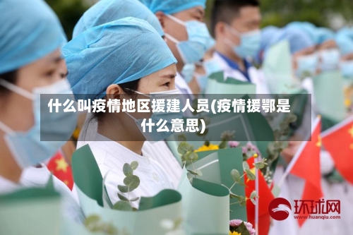 什么叫疫情地区援建人员(疫情援鄂是什么意思)