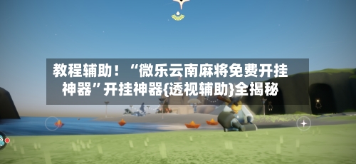 教程辅助！“微乐云南麻将免费开挂神器”开挂神器{透视辅助}全揭秘-第3张图片