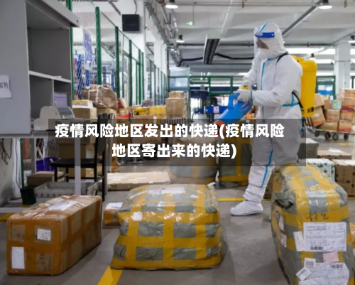 疫情风险地区发出的快递(疫情风险地区寄出来的快递)