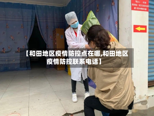 【和田地区疫情防控点在哪,和田地区疫情防控联系电话】-第3张图片