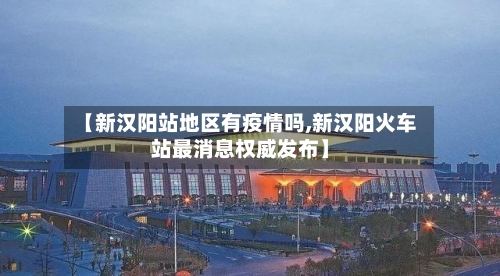 【新汉阳站地区有疫情吗,新汉阳火车站最消息权威发布】-第2张图片