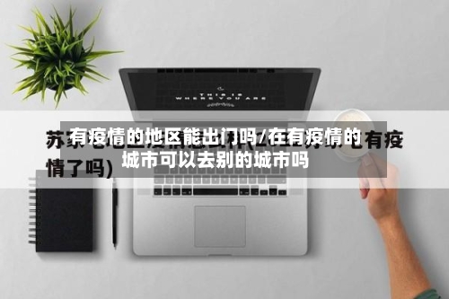有疫情的地区能出门吗/在有疫情的城市可以去别的城市吗-第2张图片