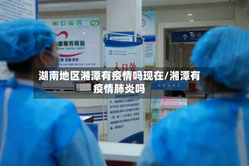 湖南地区湘潭有疫情吗现在/湘潭有疫情肺炎吗-第3张图片