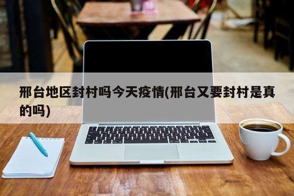 邢台地区封村吗今天疫情(邢台又要封村是真的吗)