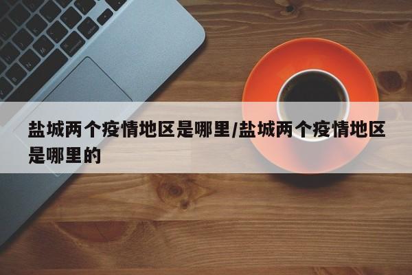 盐城两个疫情地区是哪里/盐城两个疫情地区是哪里的