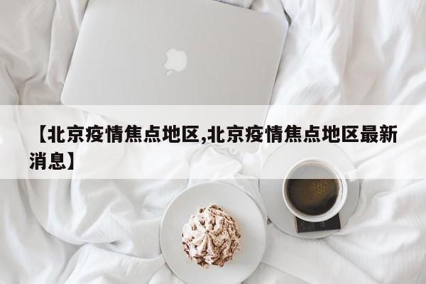 【北京疫情焦点地区,北京疫情焦点地区最新消息】