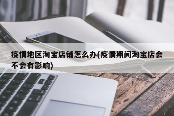 疫情地区淘宝店铺怎么办(疫情期间淘宝店会不会有影响)
