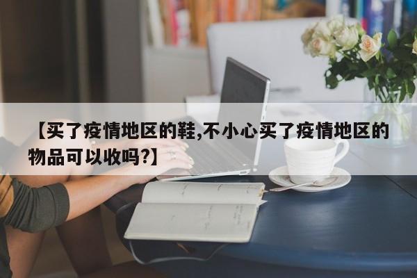 【买了疫情地区的鞋,不小心买了疫情地区的物品可以收吗?】