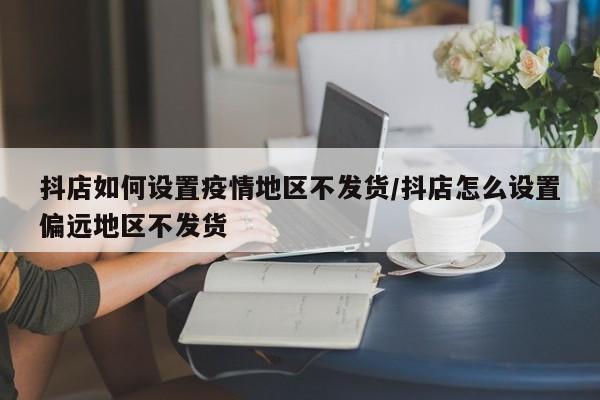 抖店如何设置疫情地区不发货/抖店怎么设置偏远地区不发货