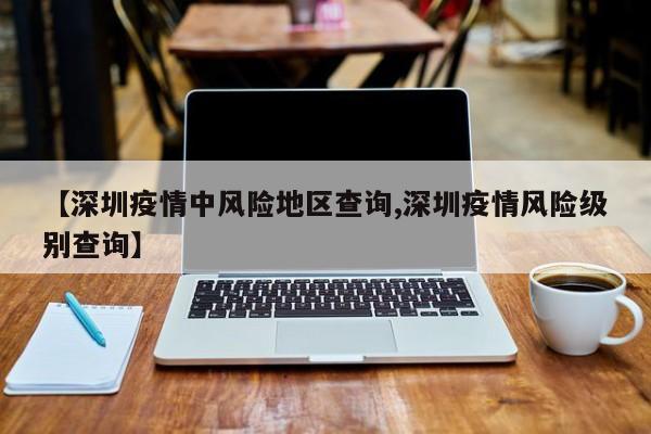 【深圳疫情中风险地区查询,深圳疫情风险级别查询】