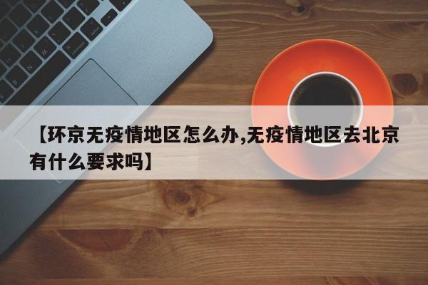 【环京无疫情地区怎么办,无疫情地区去北京有什么要求吗】