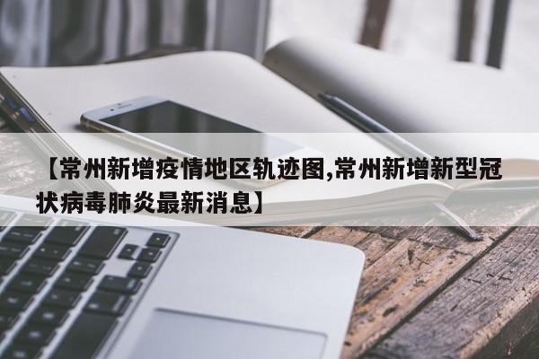 【常州新增疫情地区轨迹图,常州新增新型冠状病毒肺炎最新消息】