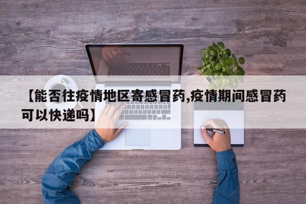 【能否往疫情地区寄感冒药,疫情期间感冒药可以快递吗】