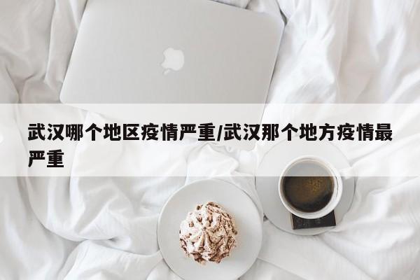 武汉哪个地区疫情严重/武汉那个地方疫情最严重