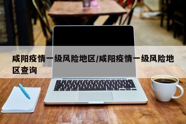 咸阳疫情一级风险地区/咸阳疫情一级风险地区查询