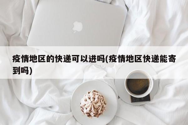 疫情地区的快递可以进吗(疫情地区快递能寄到吗)