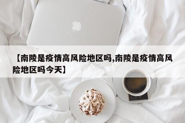 【南陵是疫情高风险地区吗,南陵是疫情高风险地区吗今天】