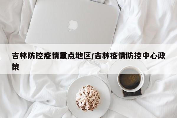 吉林防控疫情重点地区/吉林疫情防控中心政策