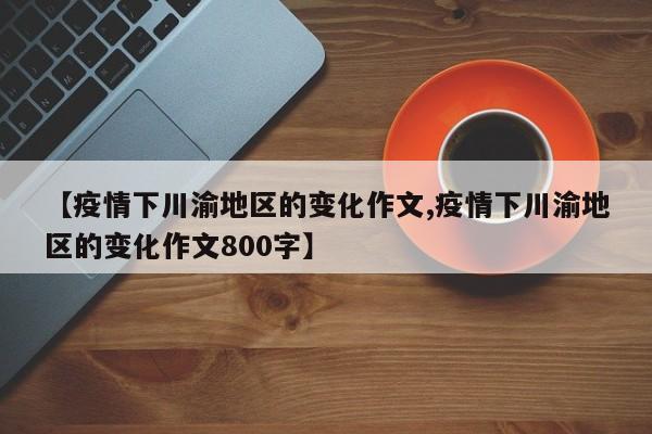【疫情下川渝地区的变化作文,疫情下川渝地区的变化作文800字】