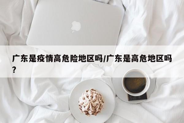 广东是疫情高危险地区吗/广东是高危地区吗?