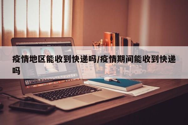 疫情地区能收到快递吗/疫情期间能收到快递吗