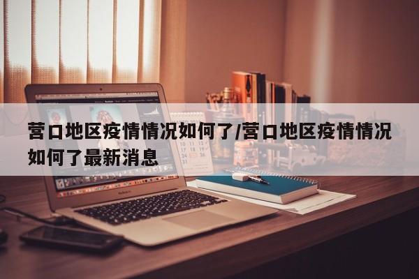 营口地区疫情情况如何了/营口地区疫情情况如何了最新消息