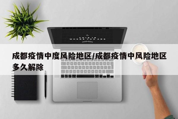 成都疫情中度风险地区/成都疫情中风险地区多久解除
