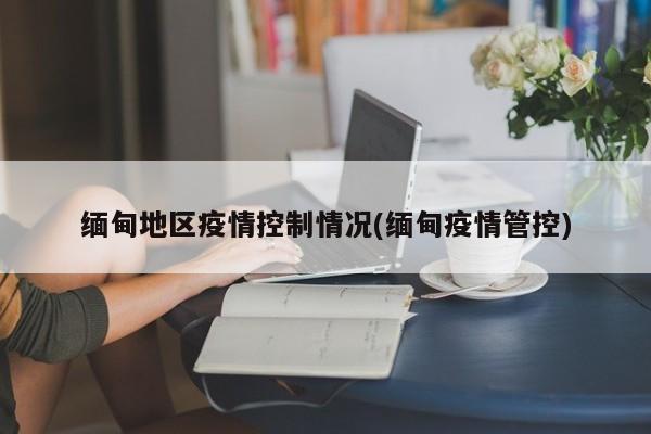 缅甸地区疫情控制情况(缅甸疫情管控)