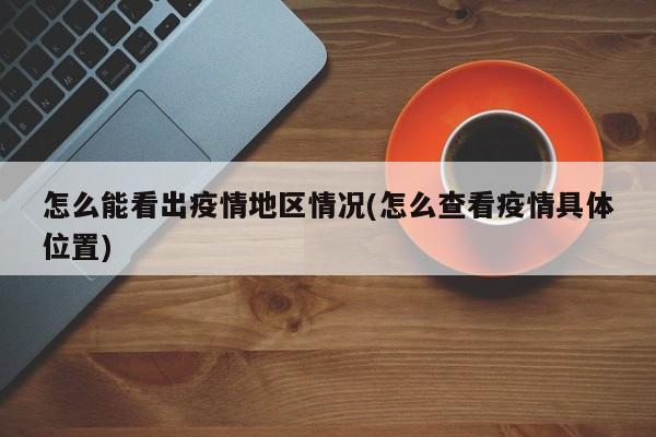 怎么能看出疫情地区情况(怎么查看疫情具体位置)