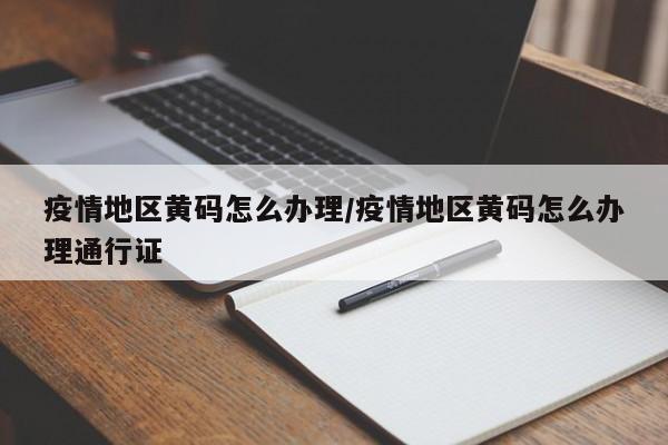 疫情地区黄码怎么办理/疫情地区黄码怎么办理通行证