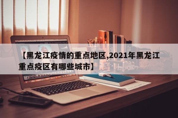 【黑龙江疫情的重点地区,2021年黑龙江重点疫区有哪些城市】