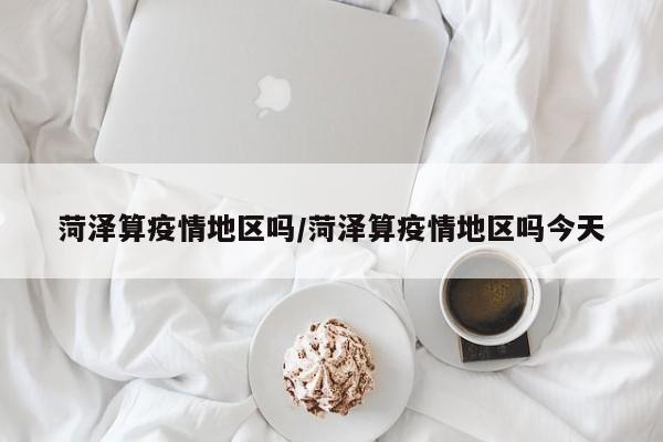 菏泽算疫情地区吗/菏泽算疫情地区吗今天