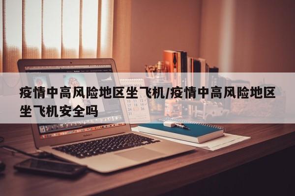 疫情中高风险地区坐飞机/疫情中高风险地区坐飞机安全吗