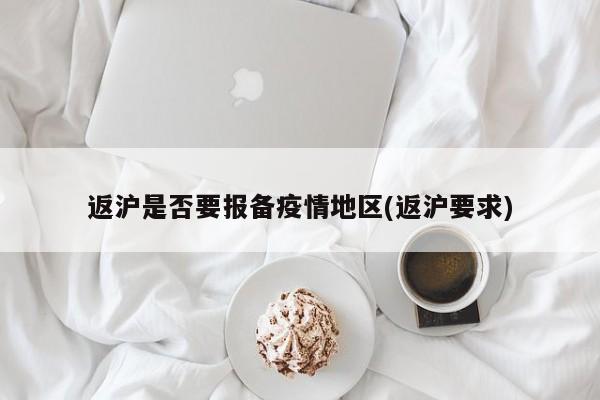 返沪是否要报备疫情地区(返沪要求)