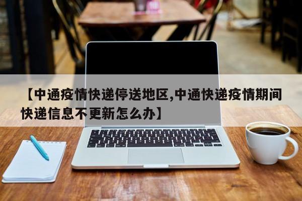 【中通疫情快递停送地区,中通快递疫情期间快递信息不更新怎么办】