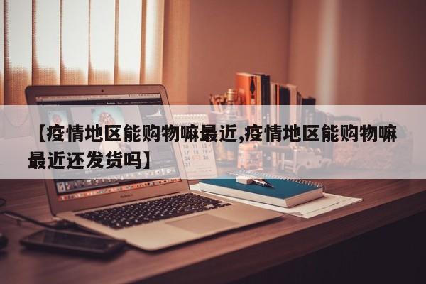 【疫情地区能购物嘛最近,疫情地区能购物嘛最近还发货吗】