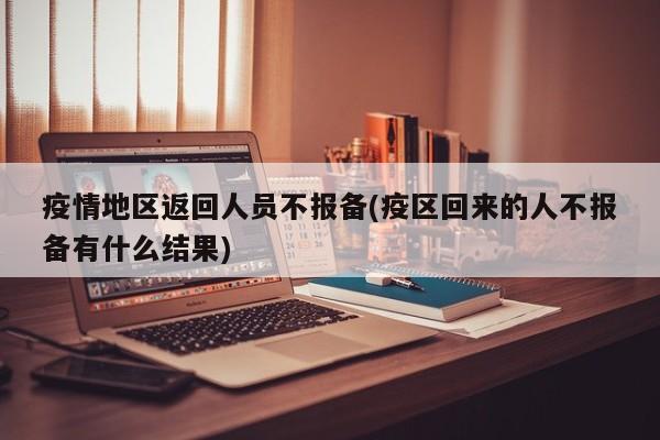 疫情地区返回人员不报备(疫区回来的人不报备有什么结果)